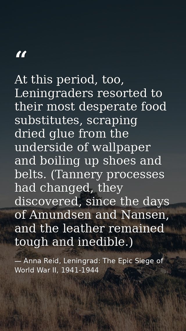 At this period, too, Leningraders resorted to their most desperate food substitutes, scraping dried glue from the unders — Anna Reid, Leningrad: The Epic Siege of World War II, 1941-1944