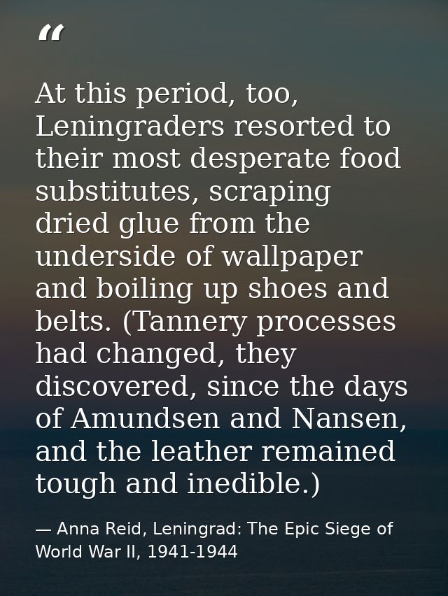At this period, too, Leningraders resorted to their most desperate food substitutes, scraping dried glue from the unders — Anna Reid, Leningrad: The Epic Siege of World War II, 1941-1944