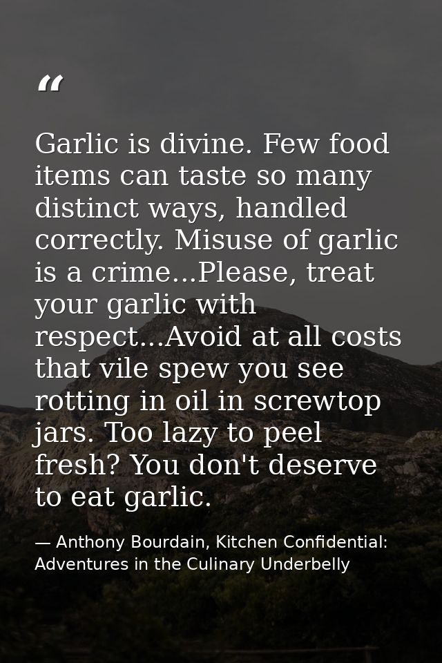Garlic is divine. Few food items can taste so many distinct ways, handled correctly. Misuse of garlic is a crime...Pleas — Anthony Bourdain, Kitchen Confidential: Adventures in the Culinary Underbelly