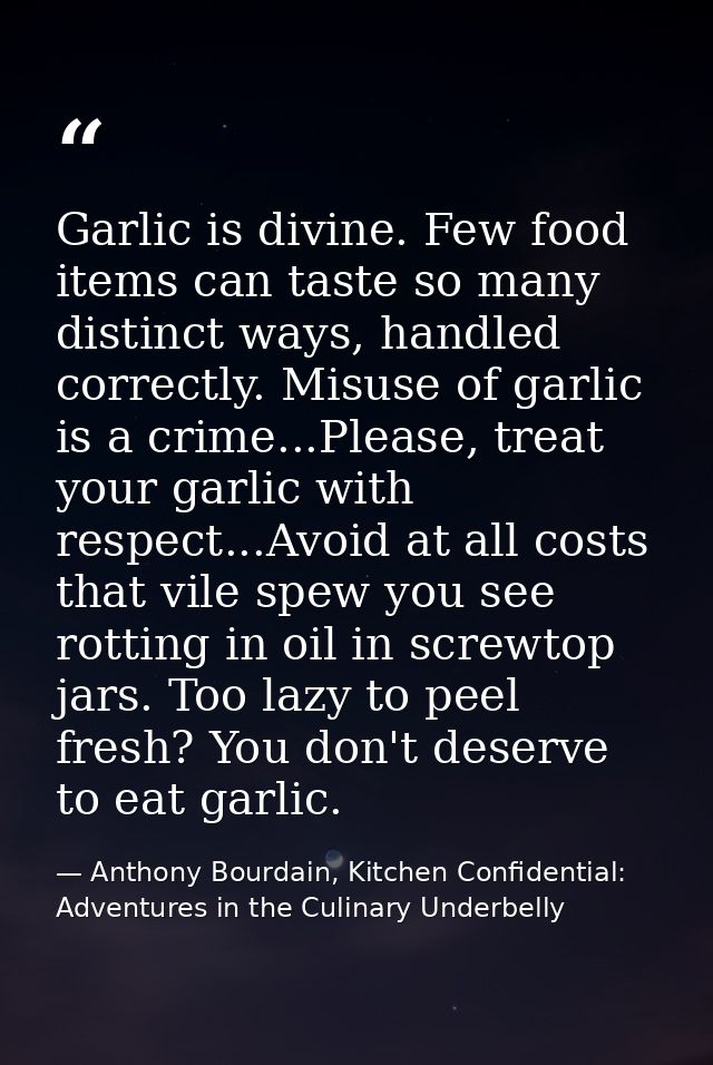 Garlic is divine. Few food items can taste so many distinct ways, handled correctly. Misuse of garlic is a crime...Pleas — Anthony Bourdain, Kitchen Confidential: Adventures in the Culinary Underbelly
