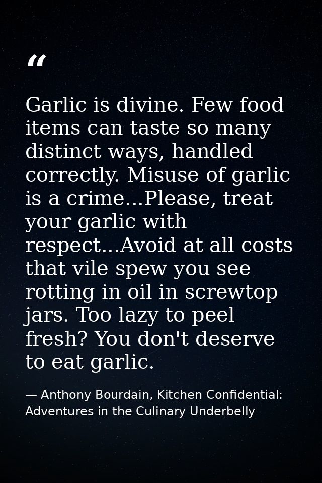 Garlic is divine. Few food items can taste so many distinct ways, handled correctly. Misuse of garlic is a crime...Pleas — Anthony Bourdain, Kitchen Confidential: Adventures in the Culinary Underbelly