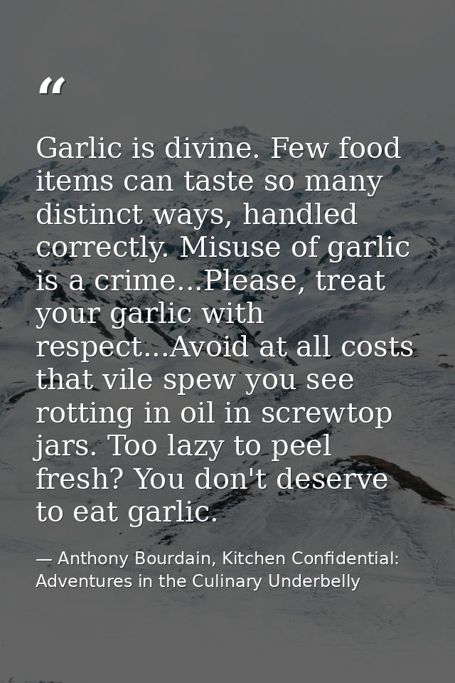 Garlic is divine. Few food items can taste so many distinct ways, handled correctly. Misuse of garlic is a crime...Pleas — Anthony Bourdain, Kitchen Confidential: Adventures in the Culinary Underbelly
