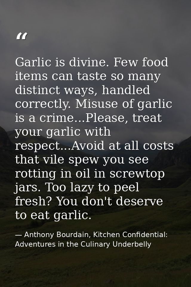 Garlic is divine. Few food items can taste so many distinct ways, handled correctly. Misuse of garlic is a crime...Pleas — Anthony Bourdain, Kitchen Confidential: Adventures in the Culinary Underbelly