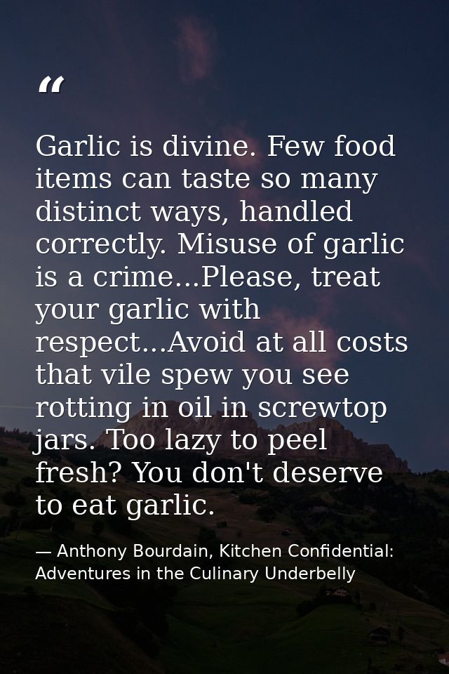 Garlic is divine. Few food items can taste so many distinct ways, handled correctly. Misuse of garlic is a crime...Pleas — Anthony Bourdain, Kitchen Confidential: Adventures in the Culinary Underbelly