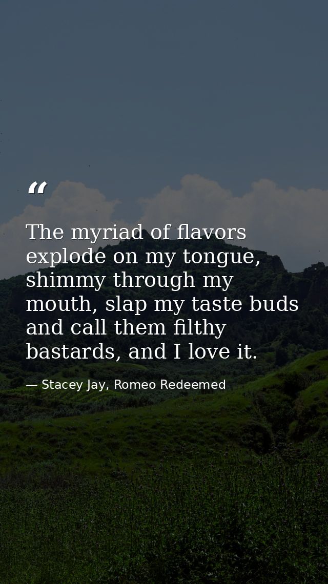 The myriad of flavors explode on my tongue, shimmy through my mouth, slap my taste buds and call them filthy bastards, a — Stacey Jay, Romeo Redeemed