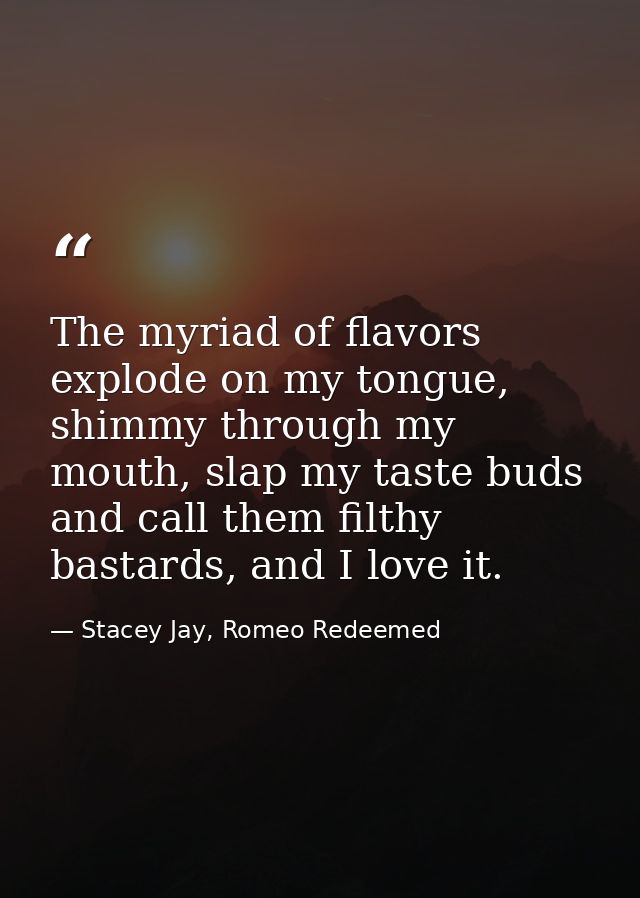 The myriad of flavors explode on my tongue, shimmy through my mouth, slap my taste buds and call them filthy bastards, a — Stacey Jay, Romeo Redeemed