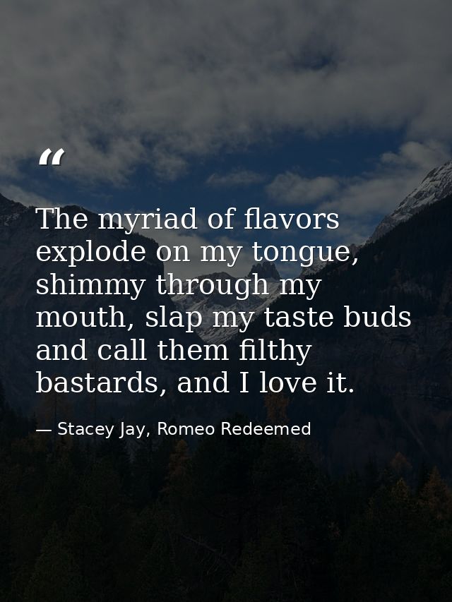 The myriad of flavors explode on my tongue, shimmy through my mouth, slap my taste buds and call them filthy bastards, a — Stacey Jay, Romeo Redeemed