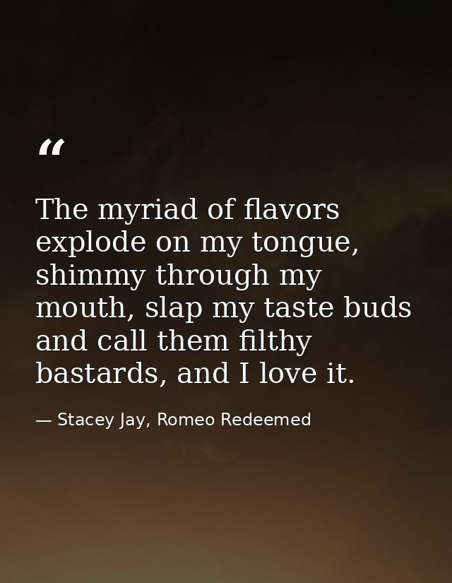 The myriad of flavors explode on my tongue, shimmy through my mouth, slap my taste buds and call them filthy bastards, a — Stacey Jay, Romeo Redeemed