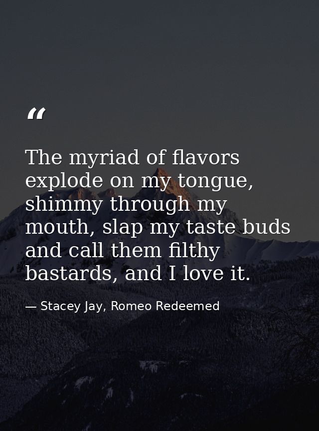 The myriad of flavors explode on my tongue, shimmy through my mouth, slap my taste buds and call them filthy bastards, a — Stacey Jay, Romeo Redeemed
