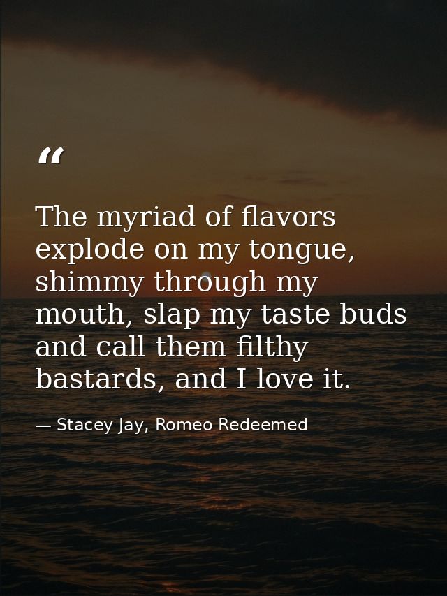The myriad of flavors explode on my tongue, shimmy through my mouth, slap my taste buds and call them filthy bastards, a — Stacey Jay, Romeo Redeemed