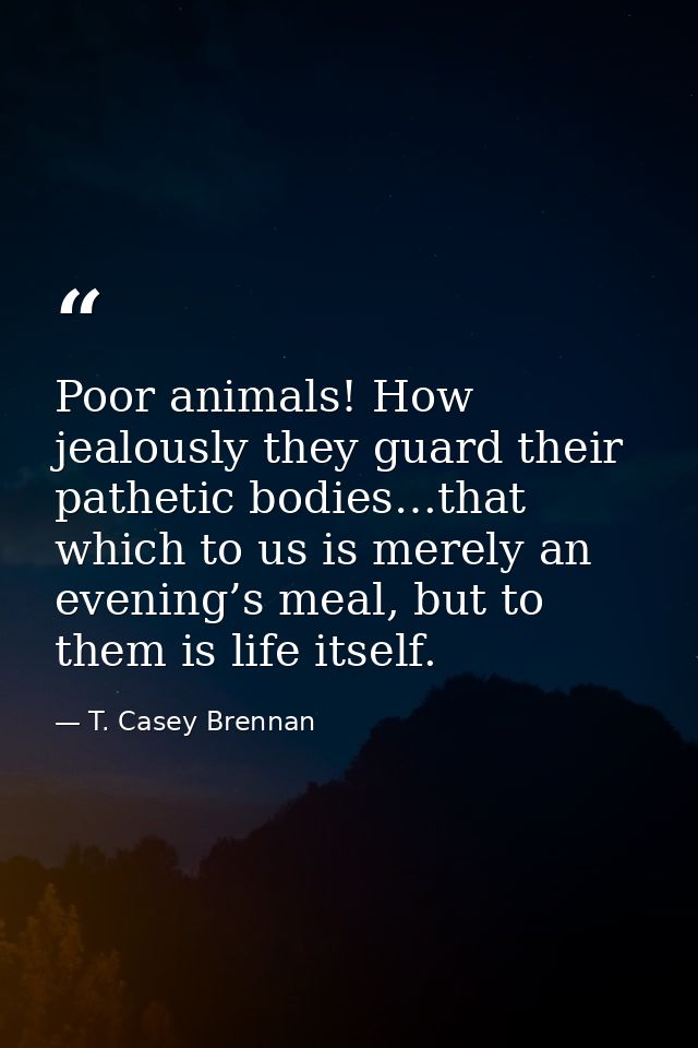 Poor animals! How jealously they guard their pathetic bodies…that which to us is merely an evening’s meal, but to them i — T. Casey Brennan