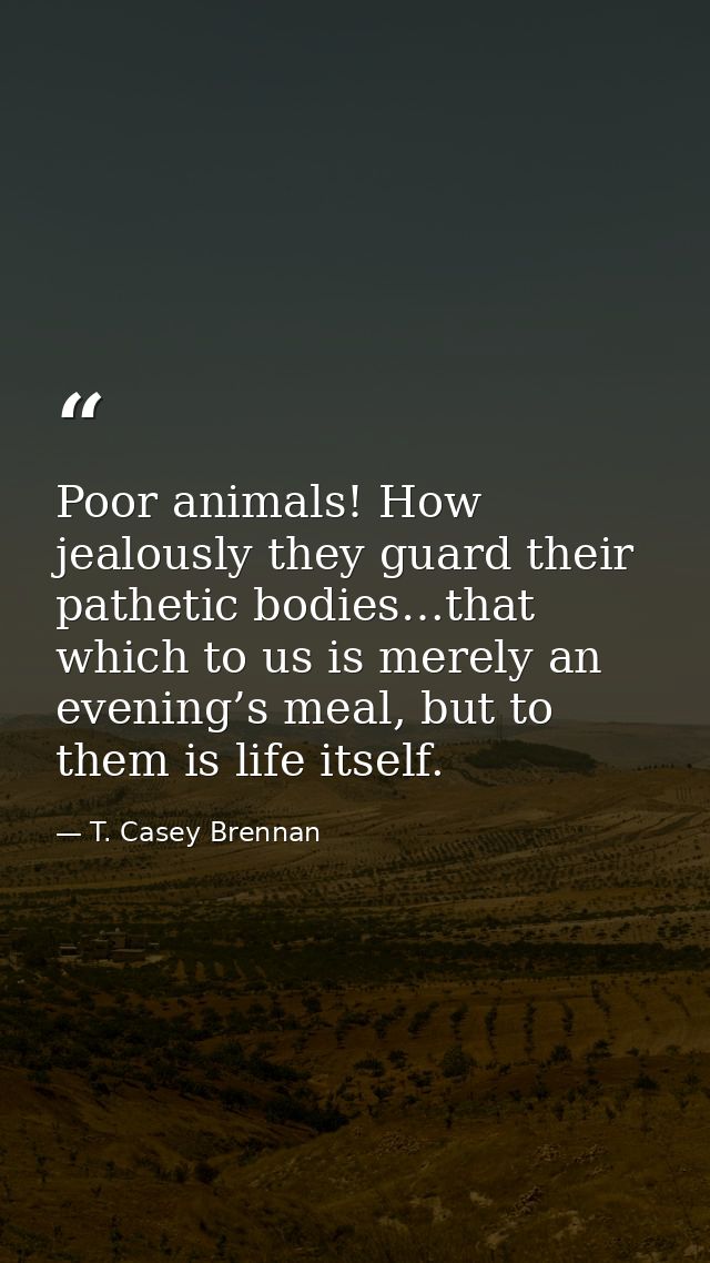 Poor animals! How jealously they guard their pathetic bodies…that which to us is merely an evening’s meal, but to them i — T. Casey Brennan