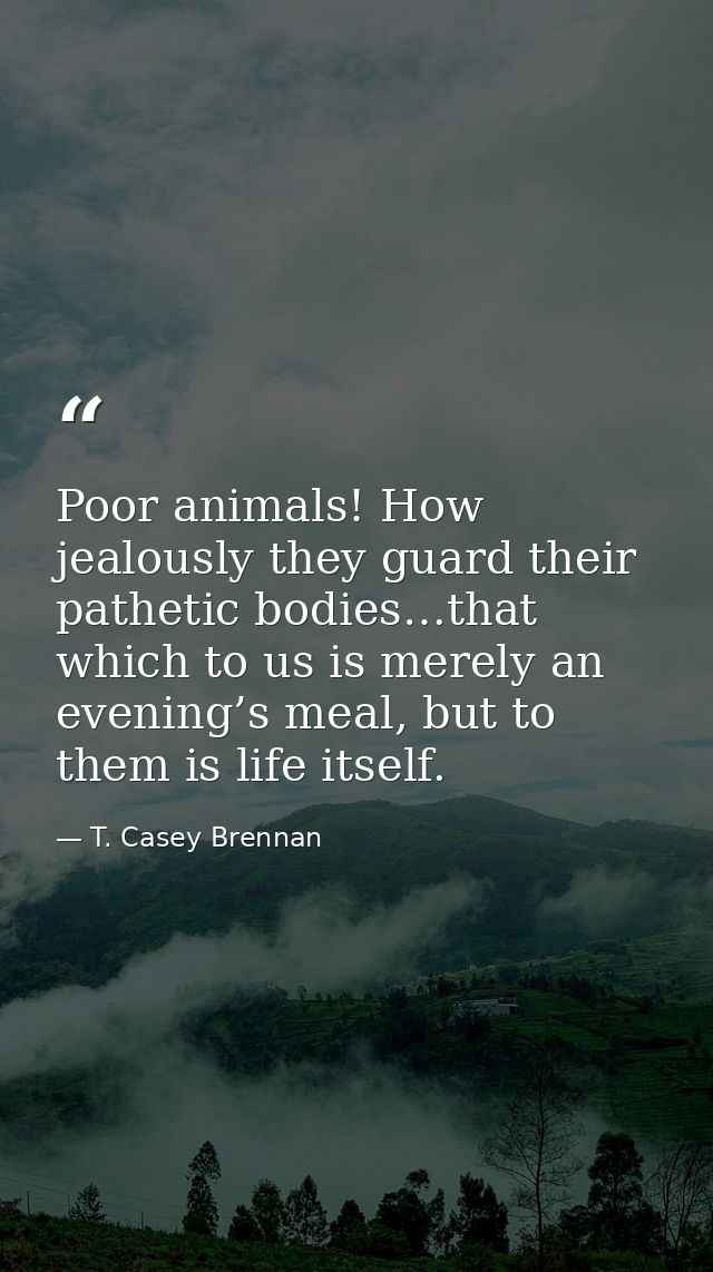 Poor animals! How jealously they guard their pathetic bodies…that which to us is merely an evening’s meal, but to them i — T. Casey Brennan