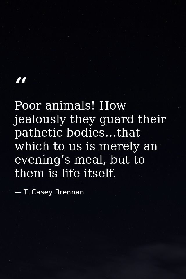 Poor animals! How jealously they guard their pathetic bodies…that which to us is merely an evening’s meal, but to them i — T. Casey Brennan