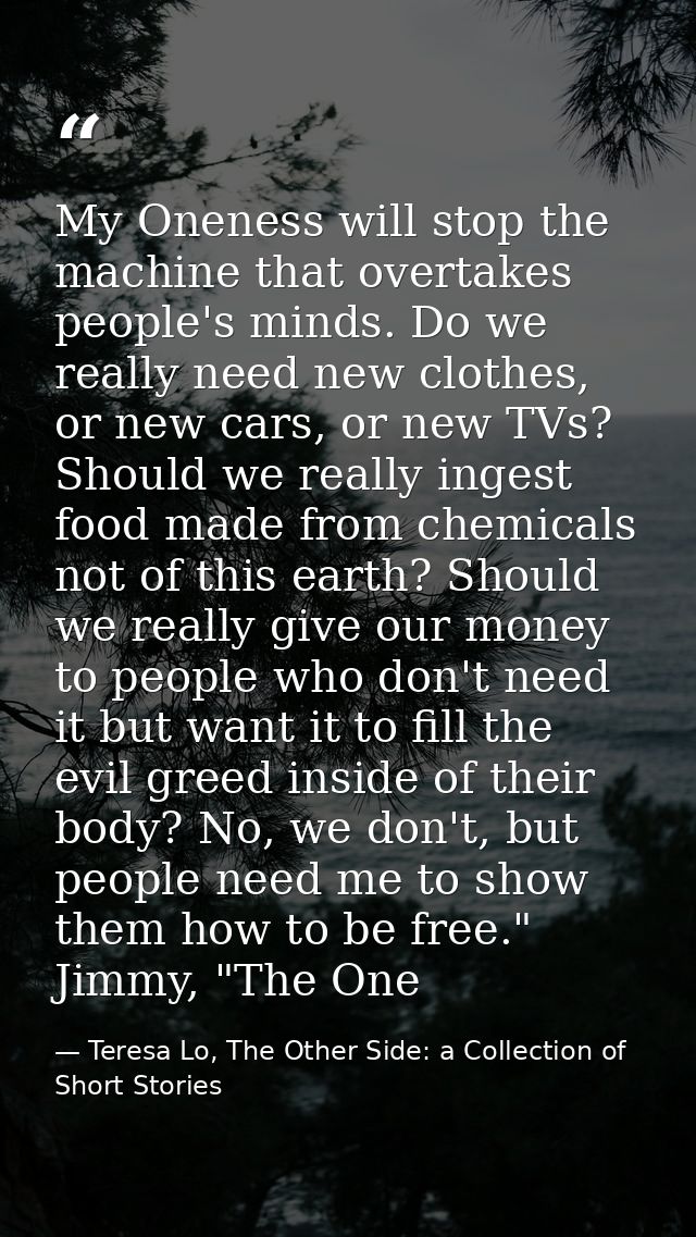 My Oneness will stop the machine that overtakes people's minds. Do we really need new clothes, or new cars, or new TVs?  — Teresa Lo, The Other Side: a Collection of Short Stories