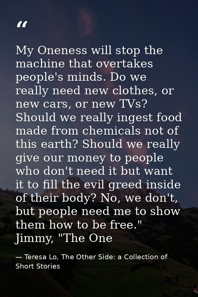 My Oneness will stop the machine that overtakes people's minds. Do we really need new clothes, or new cars, or new TVs?  — Teresa Lo, The Other Side: a Collection of Short Stories