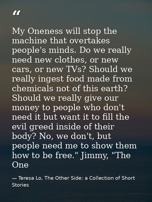 My Oneness will stop the machine that overtakes people's minds. Do we really need new clothes, or new cars, or new TVs?  — Teresa Lo, The Other Side: a Collection of Short Stories