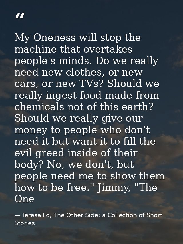 My Oneness will stop the machine that overtakes people's minds. Do we really need new clothes, or new cars, or new TVs?  — Teresa Lo, The Other Side: a Collection of Short Stories