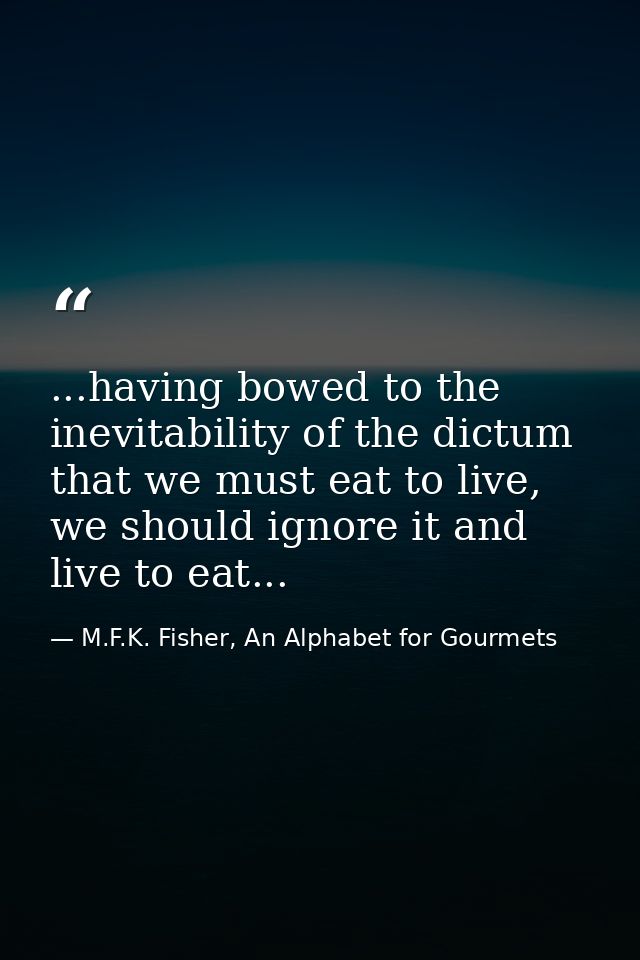 ...having bowed to the inevitability of the dictum that we must eat to live, we should ignore it and live to eat... — M.F.K. Fisher, An Alphabet for Gourmets