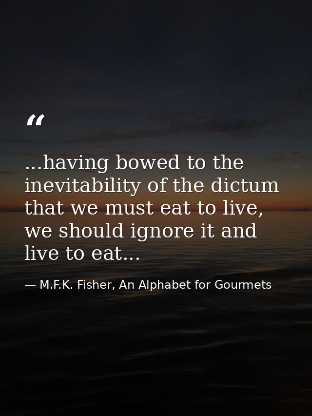 ...having bowed to the inevitability of the dictum that we must eat to live, we should ignore it and live to eat... — M.F.K. Fisher, An Alphabet for Gourmets