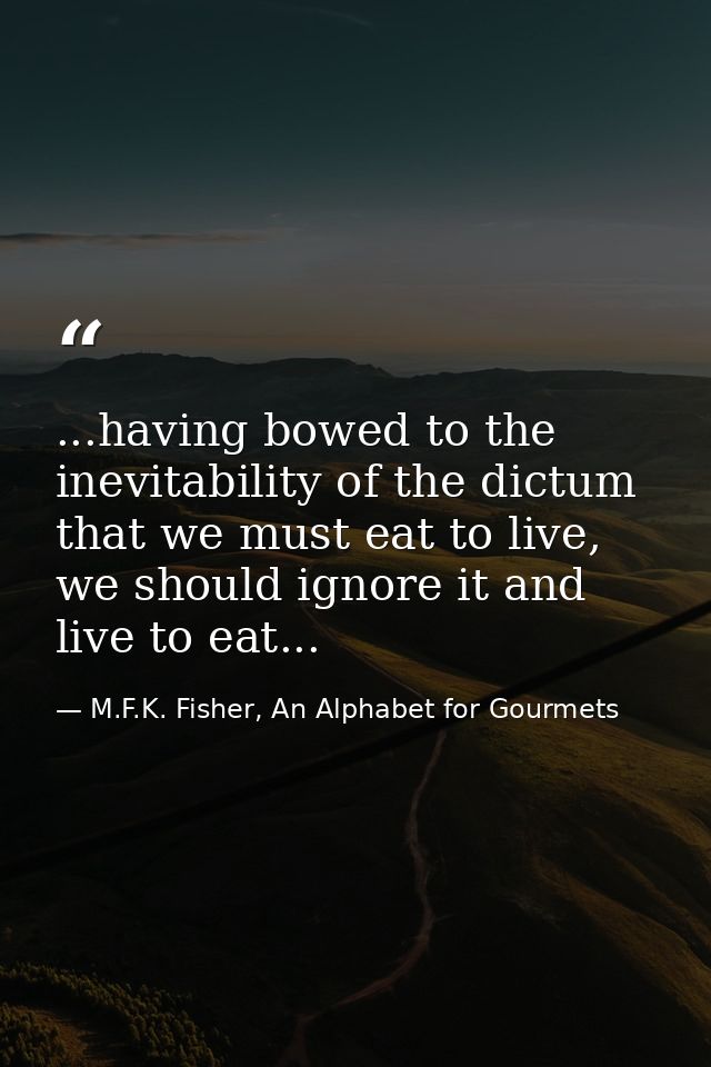 ...having bowed to the inevitability of the dictum that we must eat to live, we should ignore it and live to eat... — M.F.K. Fisher, An Alphabet for Gourmets