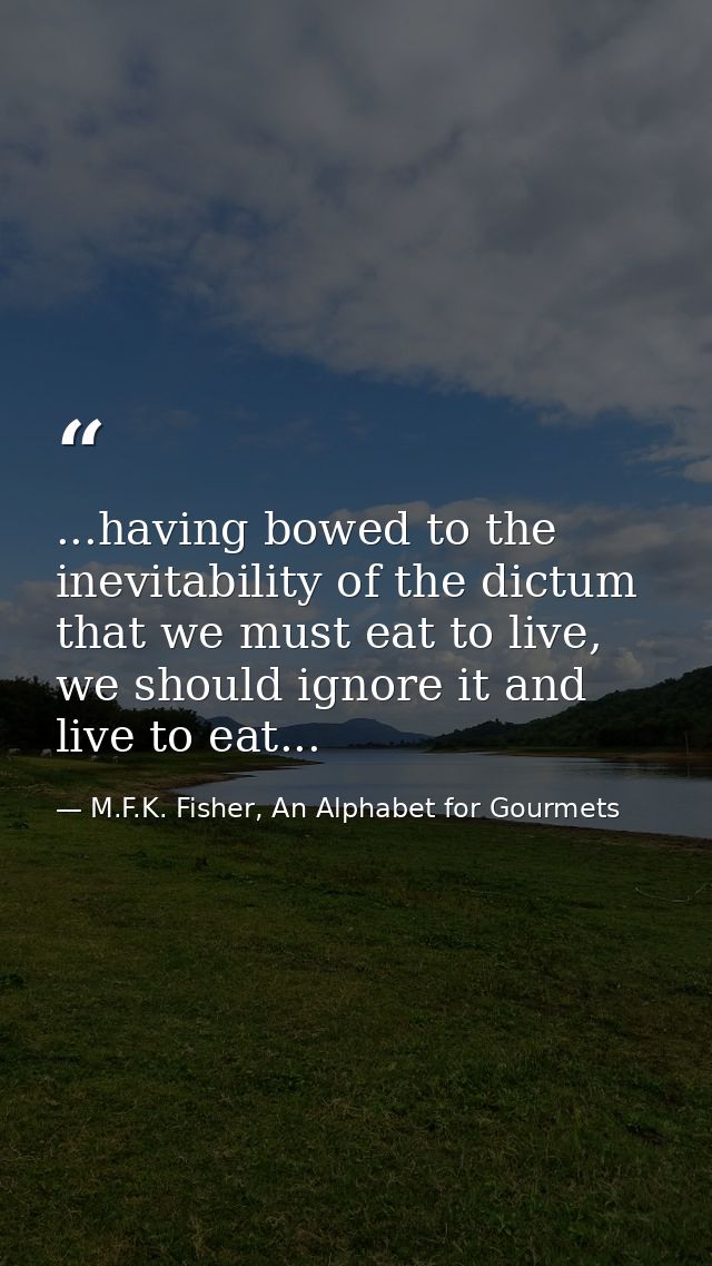 ...having bowed to the inevitability of the dictum that we must eat to live, we should ignore it and live to eat... — M.F.K. Fisher, An Alphabet for Gourmets