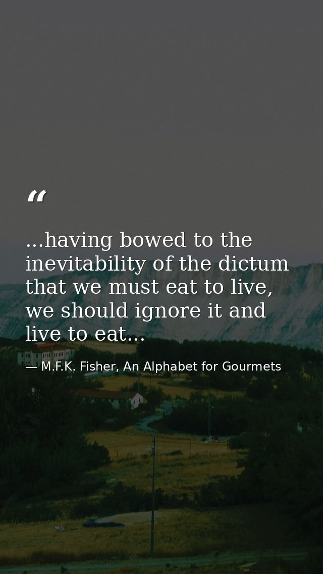 ...having bowed to the inevitability of the dictum that we must eat to live, we should ignore it and live to eat... — M.F.K. Fisher, An Alphabet for Gourmets