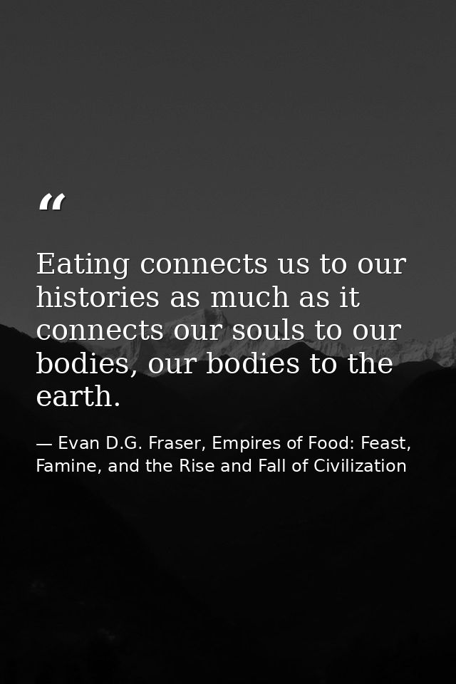 Eating connects us to our histories as much as it connects our souls to our bodies, our bodies to the earth. — Evan D.G. Fraser, Empires of Food: Feast, Famine, and the Rise and Fall of Civilization