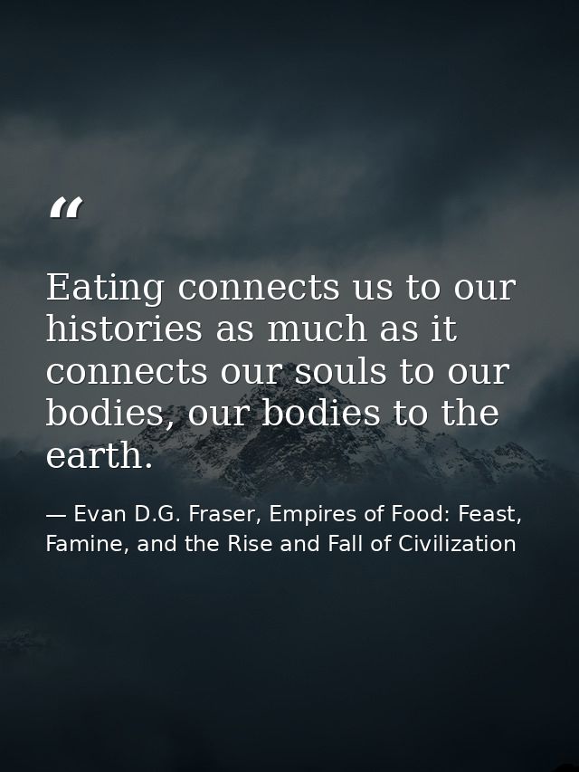 Eating connects us to our histories as much as it connects our souls to our bodies, our bodies to the earth. — Evan D.G. Fraser, Empires of Food: Feast, Famine, and the Rise and Fall of Civilization