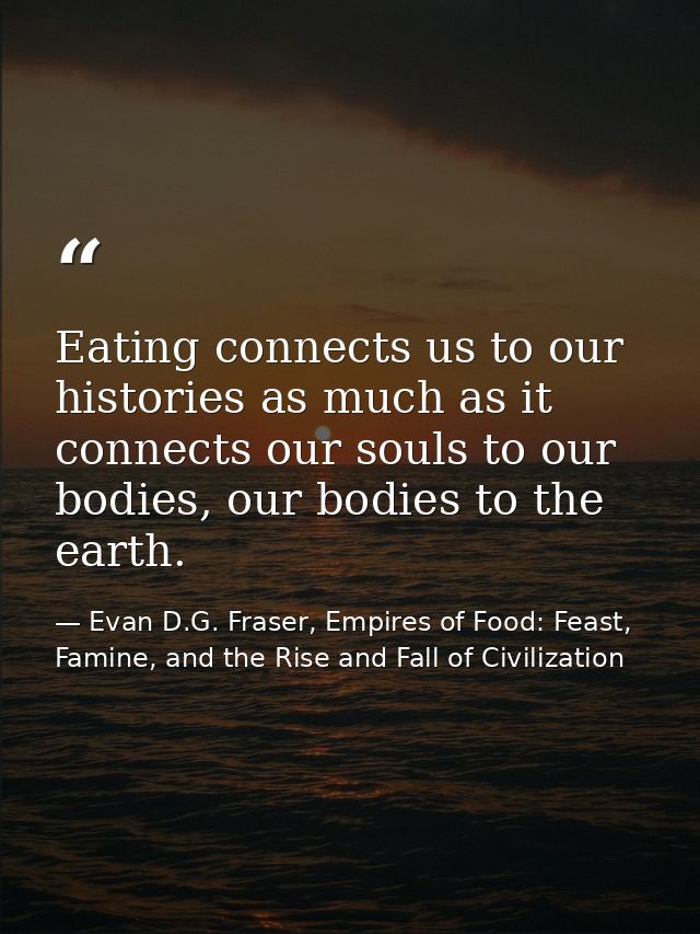 Eating connects us to our histories as much as it connects our souls to our bodies, our bodies to the earth. — Evan D.G. Fraser, Empires of Food: Feast, Famine, and the Rise and Fall of Civilization