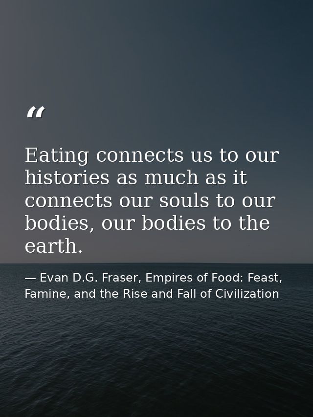Eating connects us to our histories as much as it connects our souls to our bodies, our bodies to the earth. — Evan D.G. Fraser, Empires of Food: Feast, Famine, and the Rise and Fall of Civilization