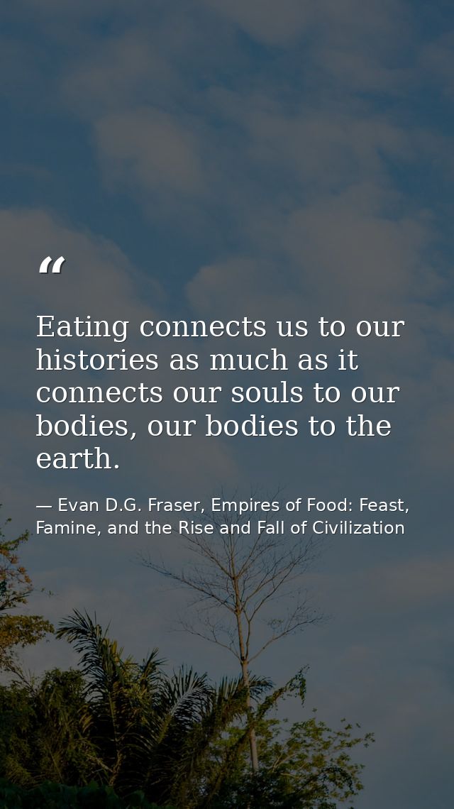 Eating connects us to our histories as much as it connects our souls to our bodies, our bodies to the earth. — Evan D.G. Fraser, Empires of Food: Feast, Famine, and the Rise and Fall of Civilization