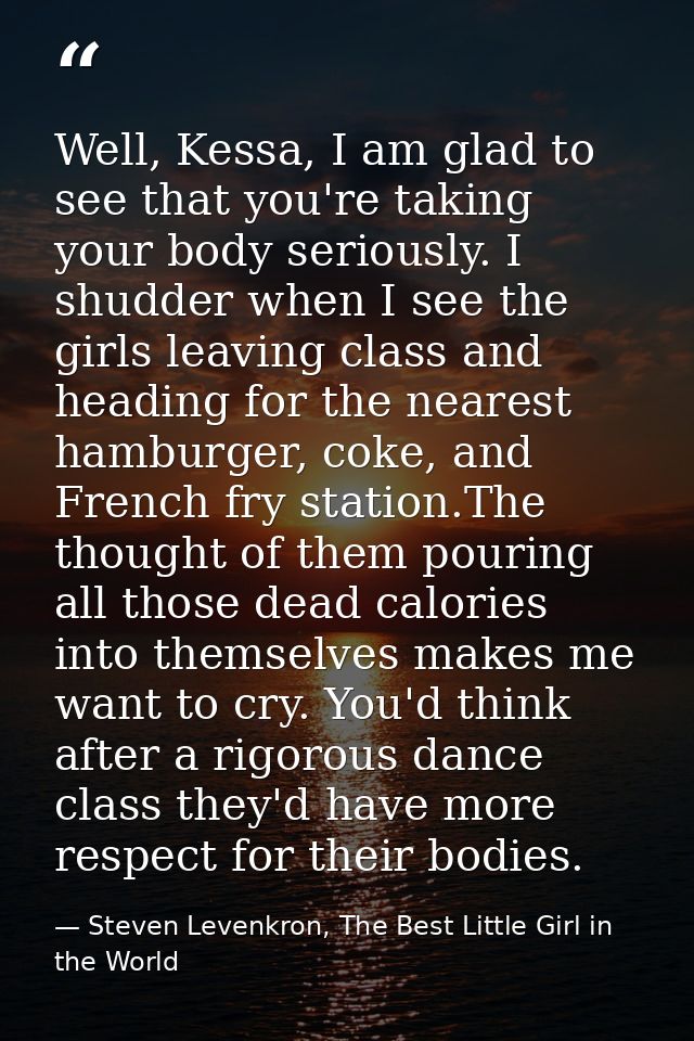 Well, Kessa, I am glad to see that you're taking your body seriously. I shudder when I see the girls leaving class and h — Steven Levenkron, The Best Little Girl in the World