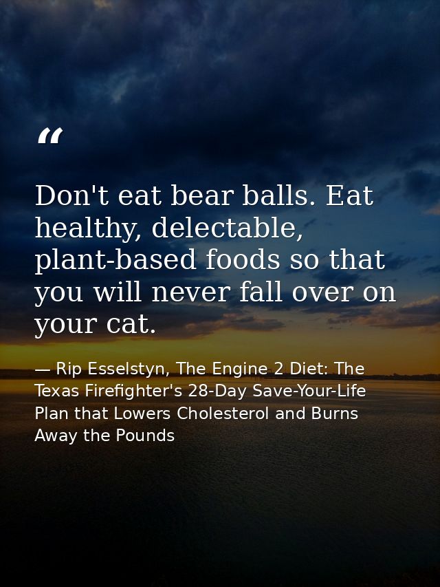 Don't eat bear balls. Eat healthy, delectable, plant-based foods so that you will never fall over on your cat. — Rip Esselstyn, The Engine 2 Diet: The Texas Firefighter's 28-Day Save-Your-Life Plan that Lowers Cholesterol and Burns Away the Pounds