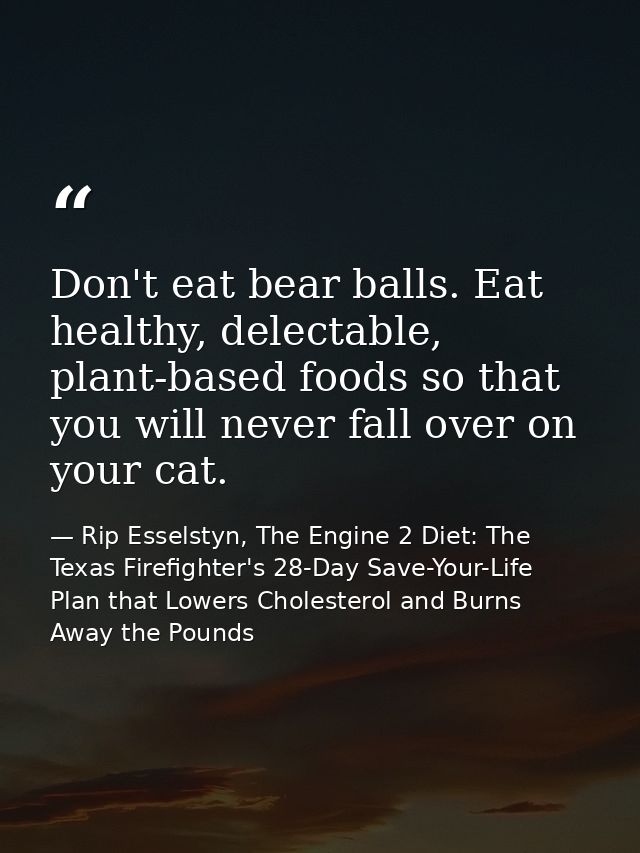 Don't eat bear balls. Eat healthy, delectable, plant-based foods so that you will never fall over on your cat. — Rip Esselstyn, The Engine 2 Diet: The Texas Firefighter's 28-Day Save-Your-Life Plan that Lowers Cholesterol and Burns Away the Pounds