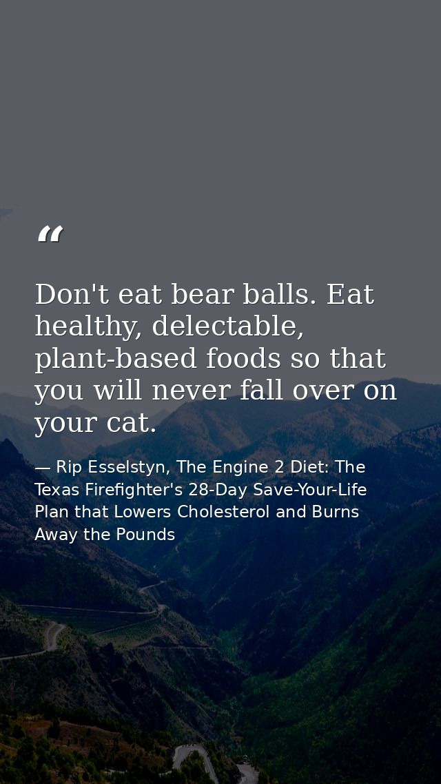 Don't eat bear balls. Eat healthy, delectable, plant-based foods so that you will never fall over on your cat. — Rip Esselstyn, The Engine 2 Diet: The Texas Firefighter's 28-Day Save-Your-Life Plan that Lowers Cholesterol and Burns Away the Pounds