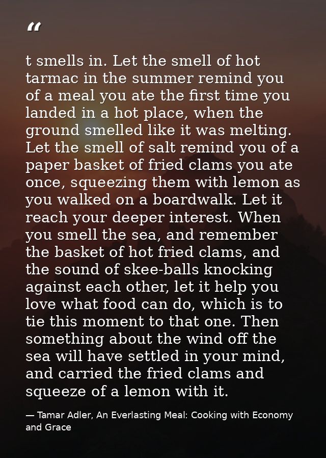 t smells in. Let the smell of hot tarmac in the summer remind you of a meal you ate the first time you landed in a hot p — Tamar Adler, An Everlasting Meal: Cooking with Economy and Grace