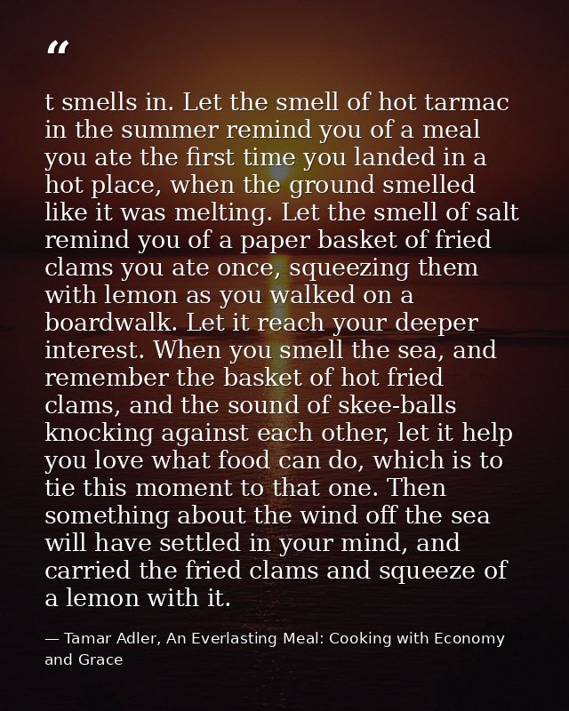t smells in. Let the smell of hot tarmac in the summer remind you of a meal you ate the first time you landed in a hot p — Tamar Adler, An Everlasting Meal: Cooking with Economy and Grace