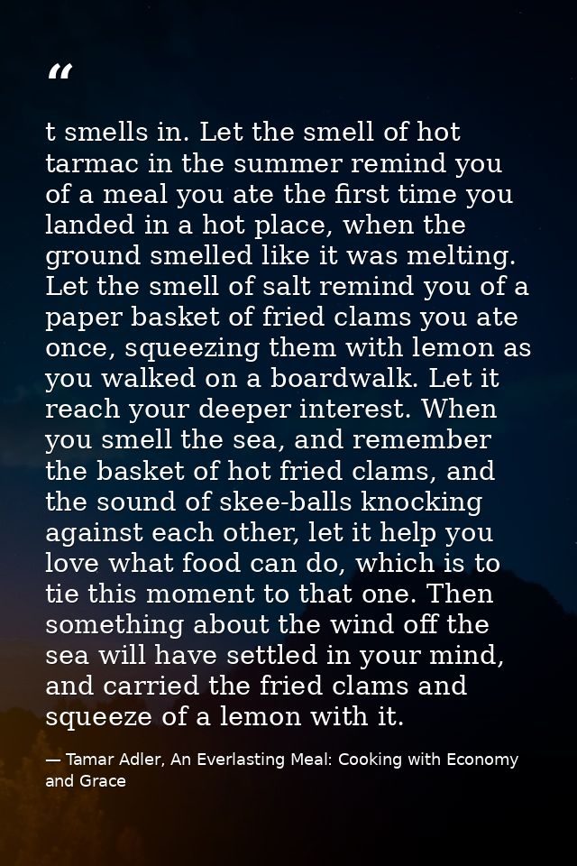 t smells in. Let the smell of hot tarmac in the summer remind you of a meal you ate the first time you landed in a hot p — Tamar Adler, An Everlasting Meal: Cooking with Economy and Grace