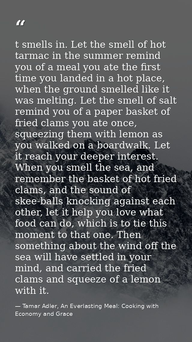t smells in. Let the smell of hot tarmac in the summer remind you of a meal you ate the first time you landed in a hot p — Tamar Adler, An Everlasting Meal: Cooking with Economy and Grace