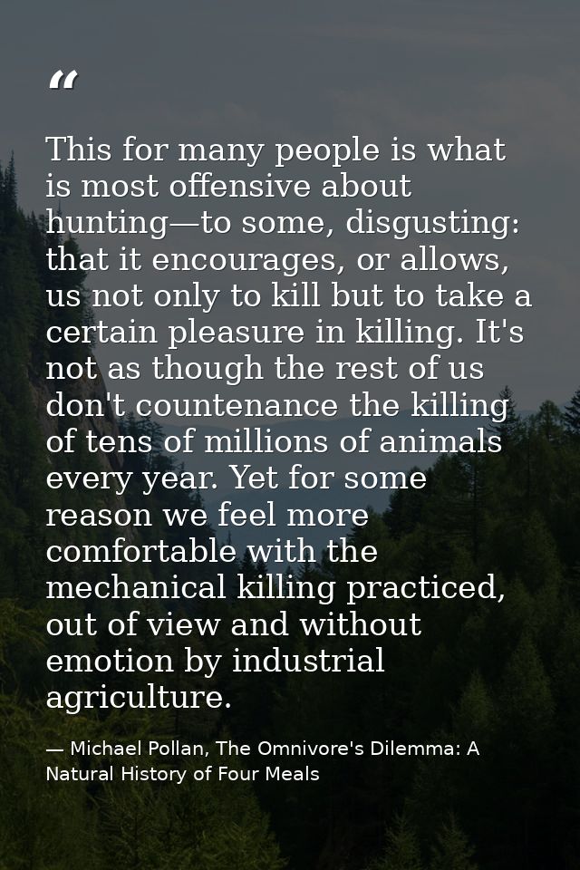 This for many people is what is most offensive about hunting—to some, disgusting: that it encourages, or allows, us not  — Michael Pollan, The Omnivore's Dilemma: A Natural History of Four Meals