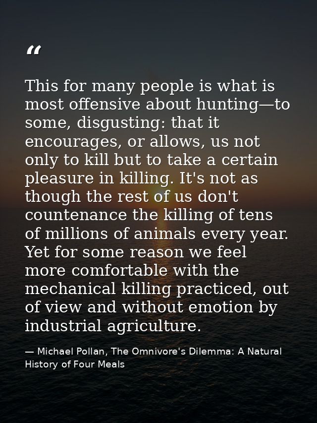 This for many people is what is most offensive about hunting—to some, disgusting: that it encourages, or allows, us not  — Michael Pollan, The Omnivore's Dilemma: A Natural History of Four Meals
