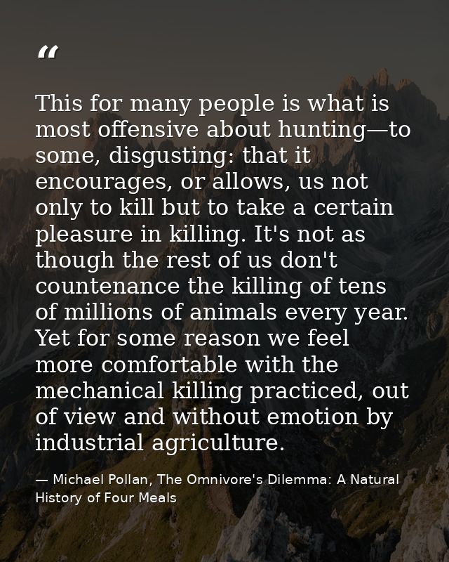 This for many people is what is most offensive about hunting—to some, disgusting: that it encourages, or allows, us not  — Michael Pollan, The Omnivore's Dilemma: A Natural History of Four Meals