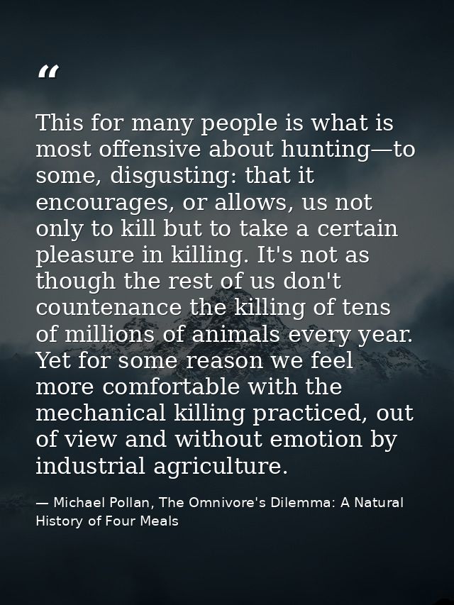 This for many people is what is most offensive about hunting—to some, disgusting: that it encourages, or allows, us not  — Michael Pollan, The Omnivore's Dilemma: A Natural History of Four Meals