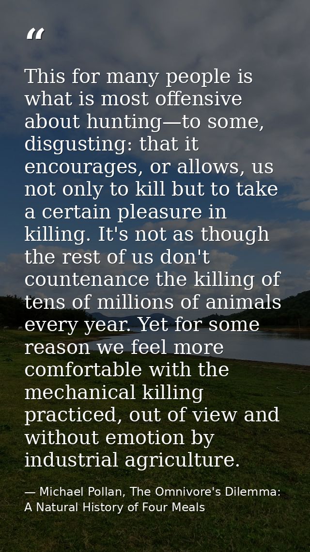 This for many people is what is most offensive about hunting—to some, disgusting: that it encourages, or allows, us not  — Michael Pollan, The Omnivore's Dilemma: A Natural History of Four Meals