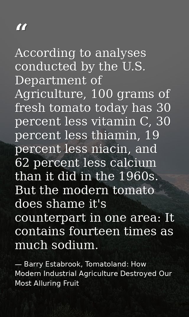 According to analyses conducted by the U.S. Department of Agriculture, 100 grams of fresh tomato today has 30 percent le — Barry Estabrook, Tomatoland: How Modern Industrial Agriculture Destroyed Our Most Alluring Fruit