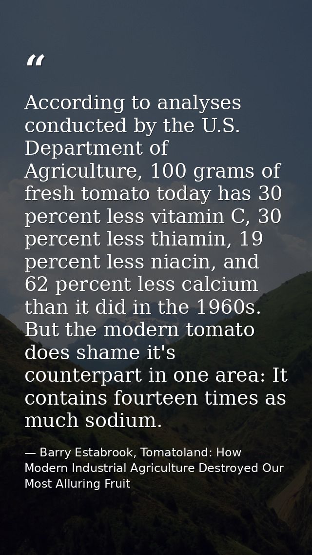 According to analyses conducted by the U.S. Department of Agriculture, 100 grams of fresh tomato today has 30 percent le — Barry Estabrook, Tomatoland: How Modern Industrial Agriculture Destroyed Our Most Alluring Fruit