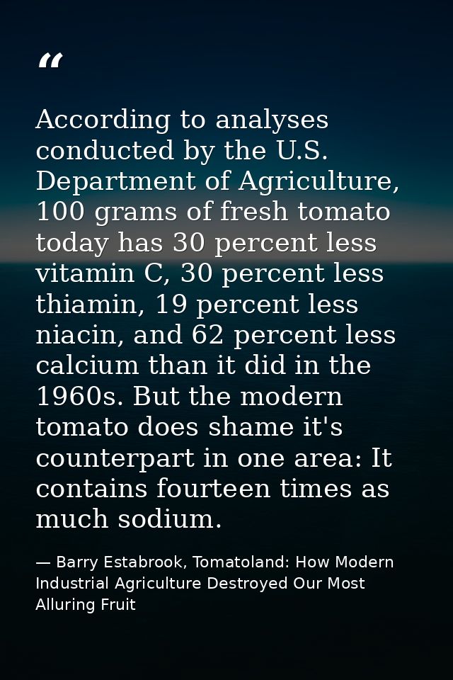 According to analyses conducted by the U.S. Department of Agriculture, 100 grams of fresh tomato today has 30 percent le — Barry Estabrook, Tomatoland: How Modern Industrial Agriculture Destroyed Our Most Alluring Fruit