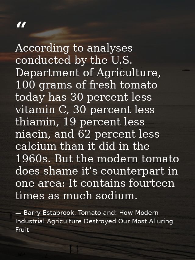 According to analyses conducted by the U.S. Department of Agriculture, 100 grams of fresh tomato today has 30 percent le — Barry Estabrook, Tomatoland: How Modern Industrial Agriculture Destroyed Our Most Alluring Fruit