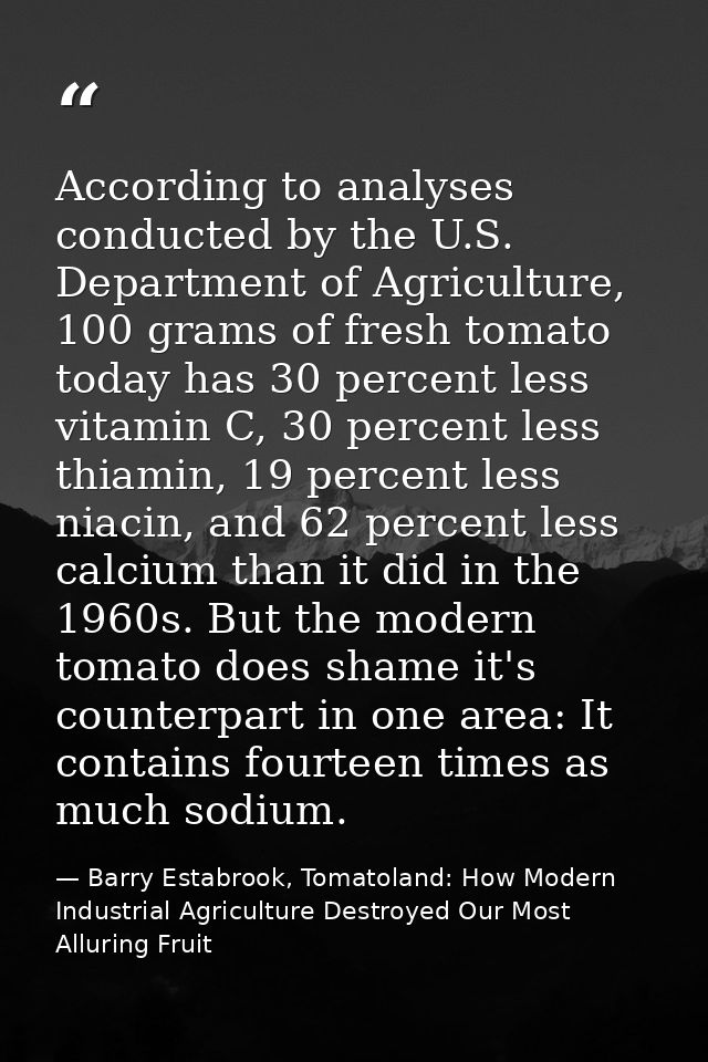According to analyses conducted by the U.S. Department of Agriculture, 100 grams of fresh tomato today has 30 percent le — Barry Estabrook, Tomatoland: How Modern Industrial Agriculture Destroyed Our Most Alluring Fruit